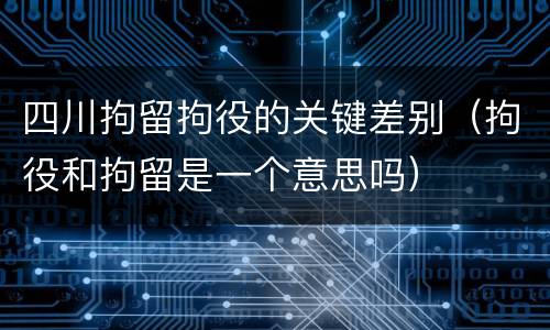 四川拘留拘役的关键差别（拘役和拘留是一个意思吗）