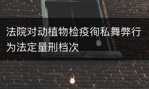 法院对动植物检疫徇私舞弊行为法定量刑档次