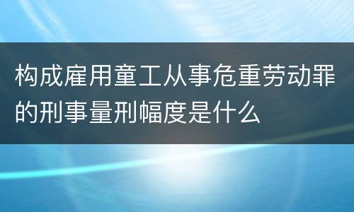 构成雇用童工从事危重劳动罪的刑事量刑幅度是什么