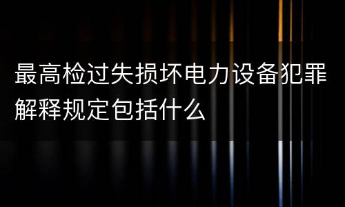 最高检过失损坏电力设备犯罪解释规定包括什么