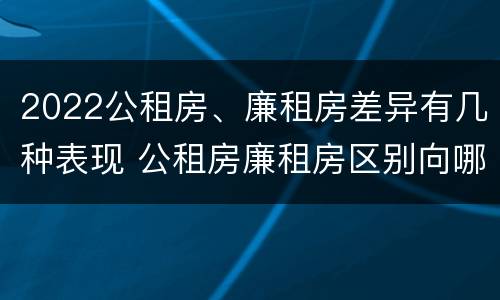 2022公租房、廉租房差异有几种表现 公租房廉租房区别向哪儿申请