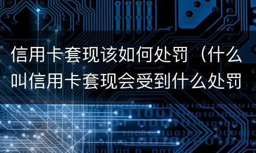 信用卡套现该如何处罚（什么叫信用卡套现会受到什么处罚）