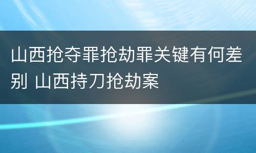 山西抢夺罪抢劫罪关键有何差别 山西持刀抢劫案