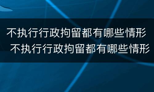 不执行行政拘留都有哪些情形 不执行行政拘留都有哪些情形影响