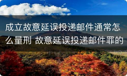 成立故意延误投递邮件通常怎么量刑 故意延误投递邮件罪的立案标准