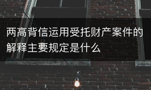 两高背信运用受托财产案件的解释主要规定是什么