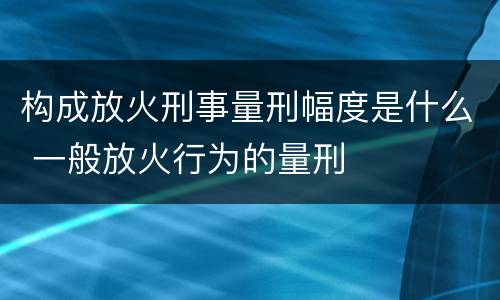 构成放火刑事量刑幅度是什么 一般放火行为的量刑