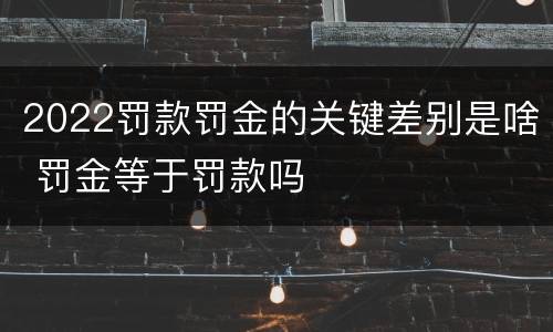 2022罚款罚金的关键差别是啥 罚金等于罚款吗