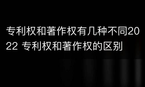 专利权和著作权有几种不同2022 专利权和著作权的区别