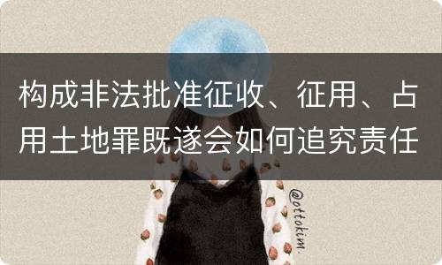 构成非法批准征收、征用、占用土地罪既遂会如何追究责任