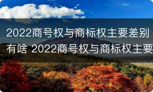 2022商号权与商标权主要差别有啥 2022商号权与商标权主要差别有啥不同