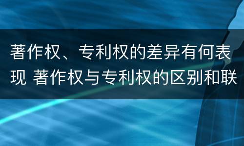 著作权、专利权的差异有何表现 著作权与专利权的区别和联系