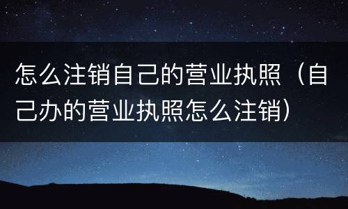 怎么注销自己的营业执照（自己办的营业执照怎么注销）