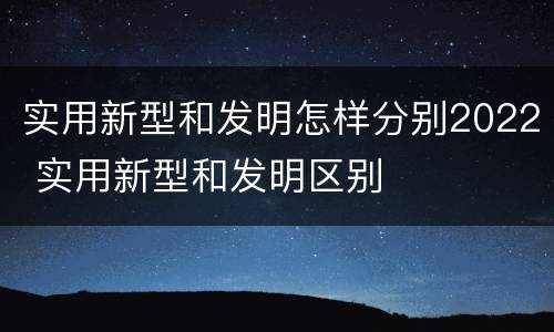 实用新型和发明怎样分别2022 实用新型和发明区别
