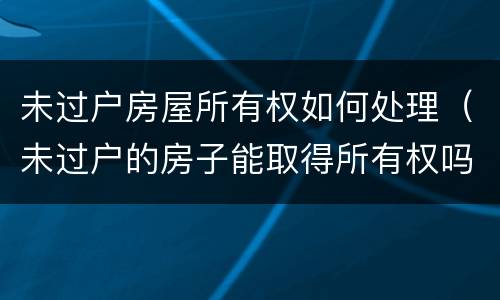 未过户房屋所有权如何处理（未过户的房子能取得所有权吗）