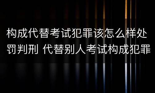 构成代替考试犯罪该怎么样处罚判刑 代替别人考试构成犯罪吗