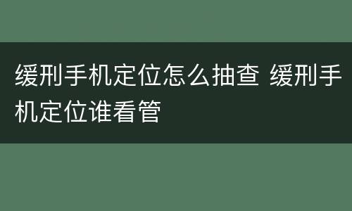 缓刑手机定位怎么抽查 缓刑手机定位谁看管