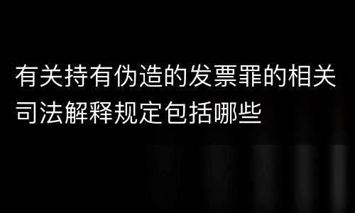 有关持有伪造的发票罪的相关司法解释规定包括哪些
