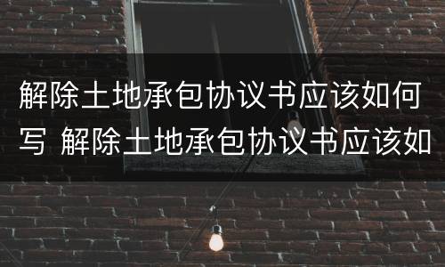 解除土地承包协议书应该如何写 解除土地承包协议书应该如何写才有效