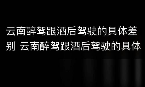 云南醉驾跟酒后驾驶的具体差别 云南醉驾跟酒后驾驶的具体差别在哪里