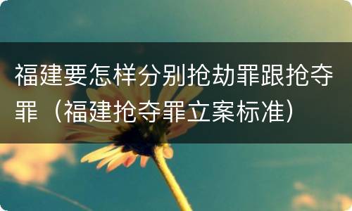 福建要怎样分别抢劫罪跟抢夺罪（福建抢夺罪立案标准）