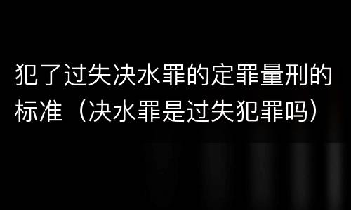 犯了过失决水罪的定罪量刑的标准（决水罪是过失犯罪吗）