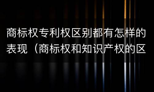 商标权专利权区别都有怎样的表现（商标权和知识产权的区别）