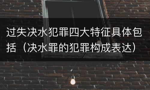 过失决水犯罪四大特征具体包括（决水罪的犯罪构成表达）