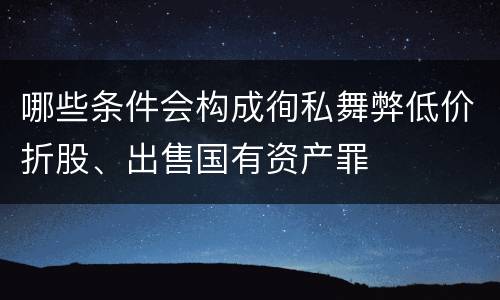 哪些条件会构成徇私舞弊低价折股、出售国有资产罪