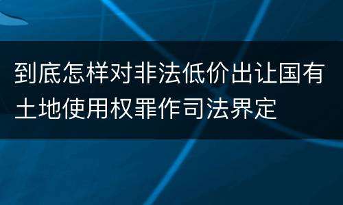 到底怎样对非法低价出让国有土地使用权罪作司法界定