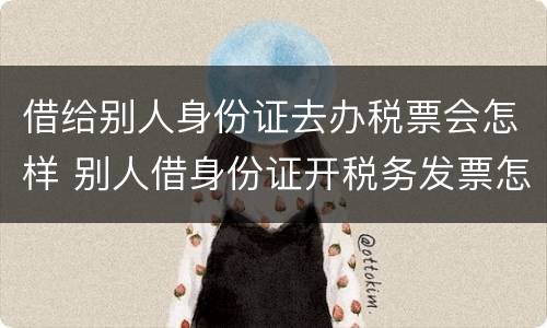 借给别人身份证去办税票会怎样 别人借身份证开税务发票怎么办