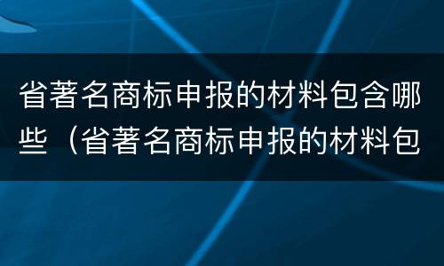 省著名商标申报的材料包含哪些（省著名商标申报的材料包含哪些类型）