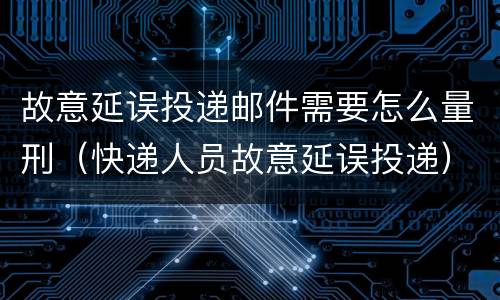 故意延误投递邮件需要怎么量刑（快递人员故意延误投递）
