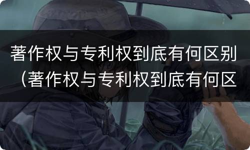 著作权与专利权到底有何区别（著作权与专利权到底有何区别呢）
