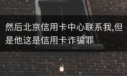 然后北京信用卡中心联系我,但是他这是信用卡诈骗罪