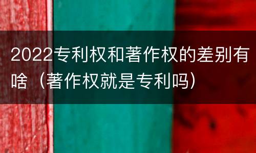 2022专利权和著作权的差别有啥（著作权就是专利吗）