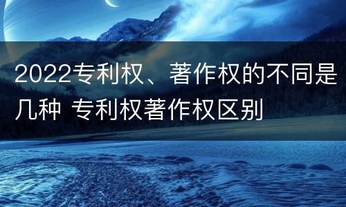 2022专利权、著作权的不同是几种 专利权著作权区别