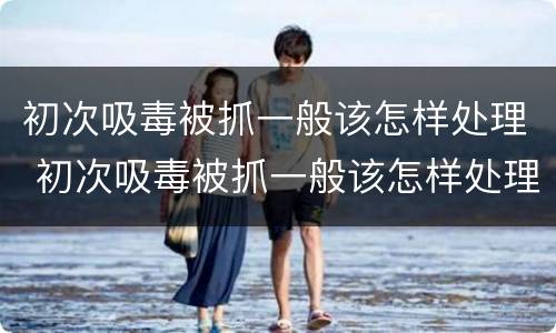 初次吸毒被抓一般该怎样处理 初次吸毒被抓一般该怎样处理好