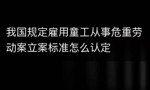 我国规定雇用童工从事危重劳动案立案标准怎么认定
