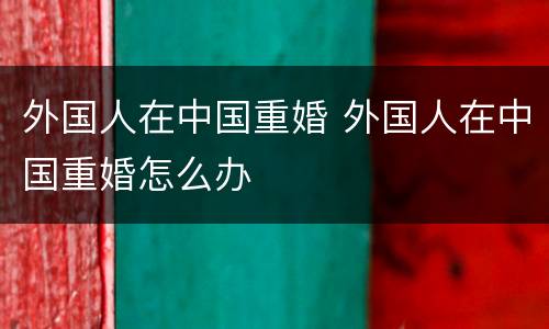 外国人在中国重婚 外国人在中国重婚怎么办