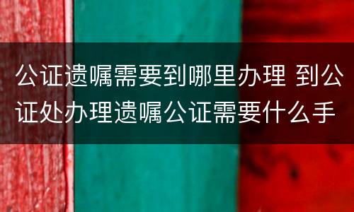 公证遗嘱需要到哪里办理 到公证处办理遗嘱公证需要什么手续