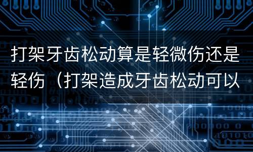 打架牙齿松动算是轻微伤还是轻伤（打架造成牙齿松动可以鉴定轻伤害吗）