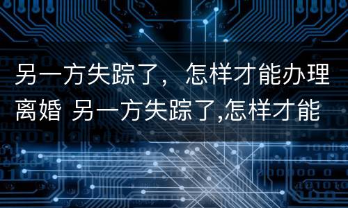 另一方失踪了，怎样才能办理离婚 另一方失踪了,怎样才能办理离婚登记