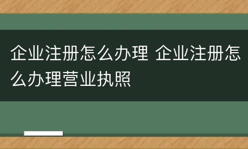 企业注册怎么办理 企业注册怎么办理营业执照