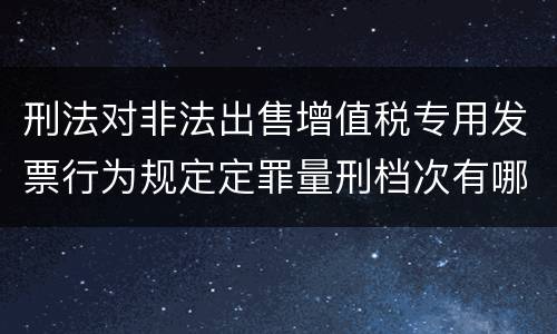 刑法对非法出售增值税专用发票行为规定定罪量刑档次有哪些