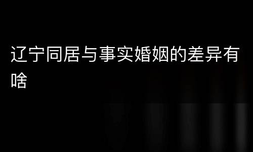 辽宁同居与事实婚姻的差异有啥