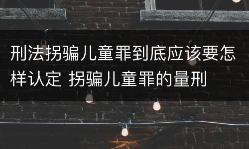 刑法拐骗儿童罪到底应该要怎样认定 拐骗儿童罪的量刑