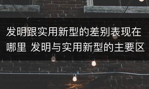 发明跟实用新型的差别表现在哪里 发明与实用新型的主要区别