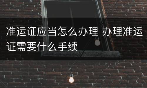 准运证应当怎么办理 办理准运证需要什么手续