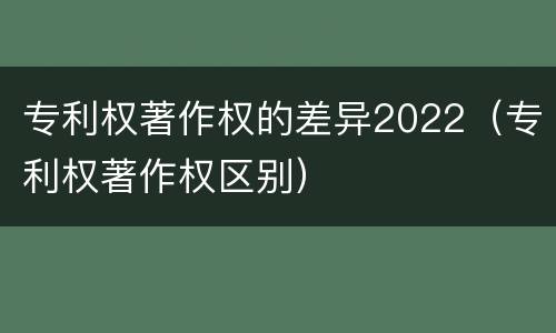 专利权著作权的差异2022（专利权著作权区别）